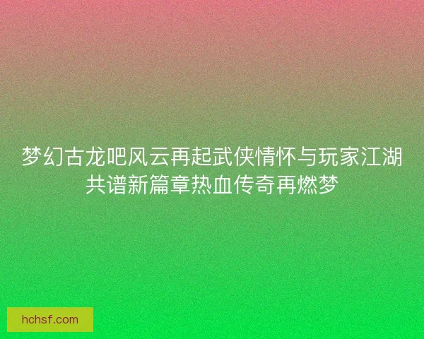 梦幻古龙吧风云再起武侠情怀与玩家江湖共谱新篇章热血传奇再燃梦