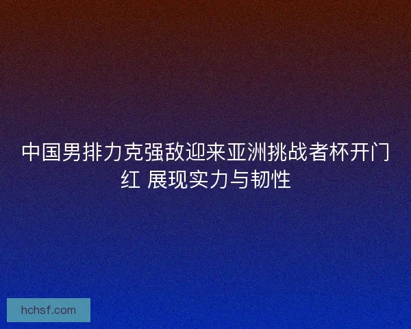 中国男排力克强敌迎来亚洲挑战者杯开门红 展现实力与韧性