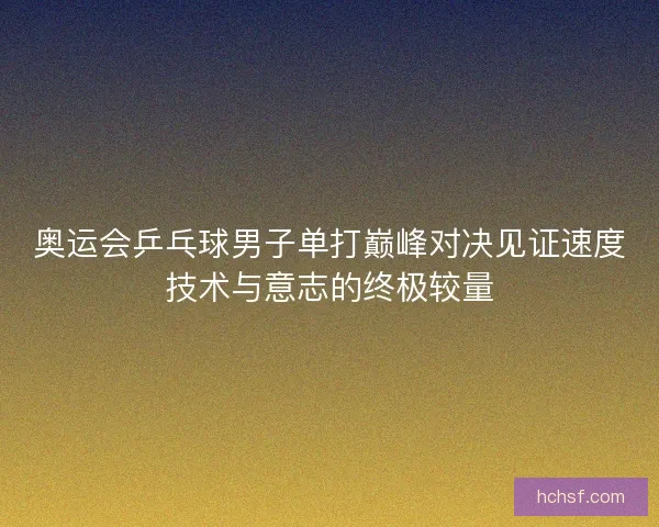 奥运会乒乓球男子单打巅峰对决见证速度技术与意志的终极较量