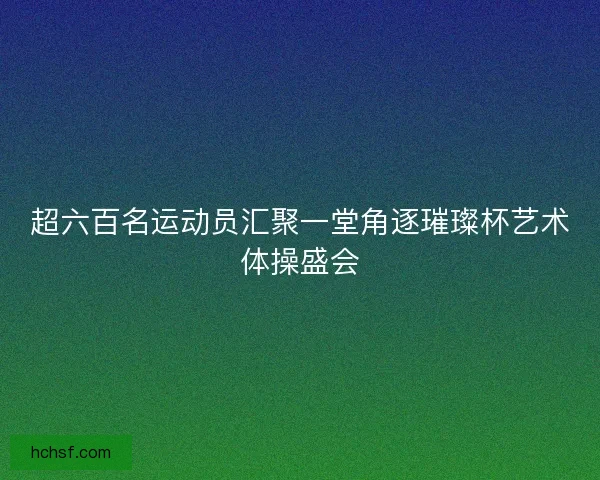超六百名运动员汇聚一堂角逐璀璨杯艺术体操盛会