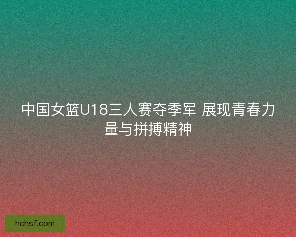 中国女篮U18三人赛夺季军 展现青春力量与拼搏精神