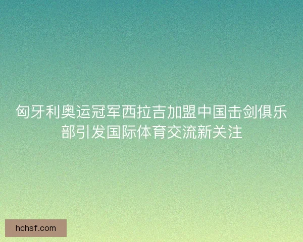 匈牙利奥运冠军西拉吉加盟中国击剑俱乐部引发国际体育交流新关注 匈牙利奥运冠军西拉吉加盟中国击剑俱乐部引发国际体育交流新关注