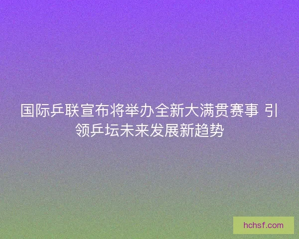 国际乒联宣布将举办全新大满贯赛事 引领乒坛未来发展新趋势