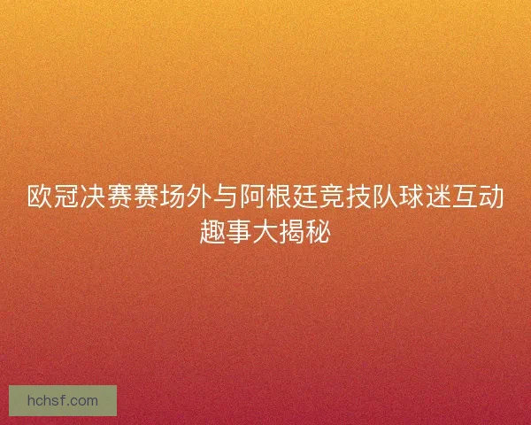 欧冠决赛赛场外与阿根廷竞技队球迷互动趣事大揭秘