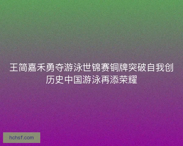 王简嘉禾勇夺游泳世锦赛铜牌突破自我创历史中国游泳再添荣耀