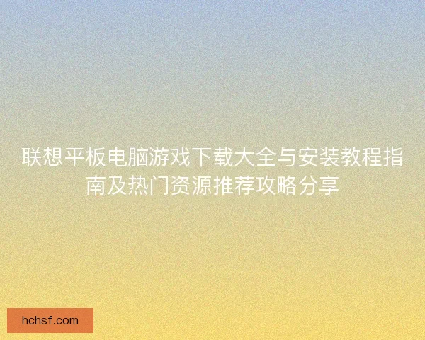 联想平板电脑游戏下载大全与安装教程指南及热门资源推荐攻略分享