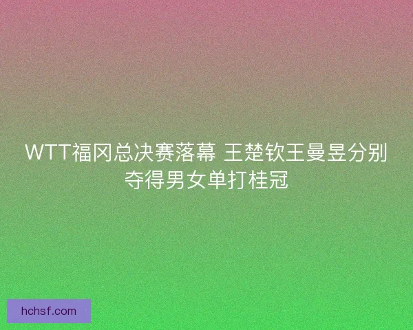 WTT福冈总决赛落幕 王楚钦王曼昱分别夺得男女单打桂冠