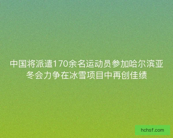 中国将派遣170余名运动员参加哈尔滨亚冬会力争在冰雪项目中再创佳绩