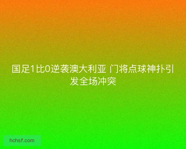 国足1比0逆袭澳大利亚 门将点球神扑引发全场冲突