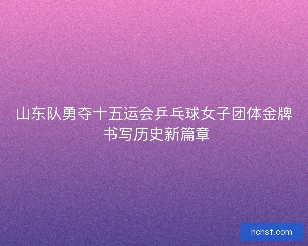 山东队勇夺十五运会乒乓球女子团体金牌 书写历史新篇章