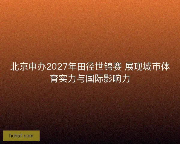 北京申办2027年田径世锦赛 展现城市体育实力与国际影响力 北京申办2027年田径世锦赛 展现城市体育实力与国际影响力