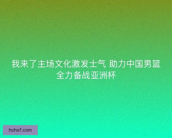 我来了主场文化激发士气 助力中国男篮全力备战亚洲杯 我来了主场文化激发士气 助力中国男篮全力备战亚洲杯