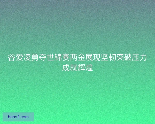 谷爱凌勇夺世锦赛两金展现坚韧突破压力成就辉煌