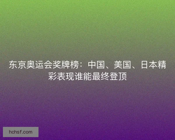 东京奥运会奖牌榜:中国、美国、日本精彩表现谁能最终登顶 东京奥运会奖牌榜:中国、美国、日本精彩表现谁能最终登顶