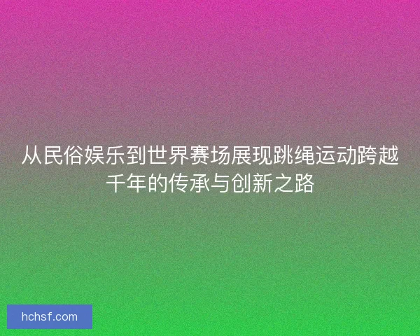 从民俗娱乐到世界赛场展现跳绳运动跨越千年的传承与创新之路
