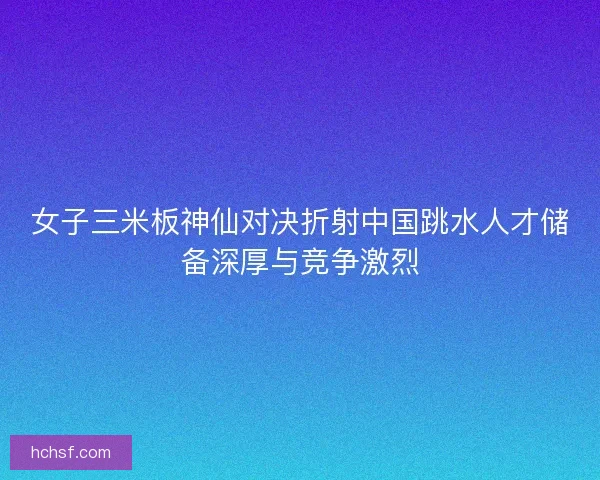 女子三米板神仙对决折射中国跳水人才储备深厚与竞争激烈