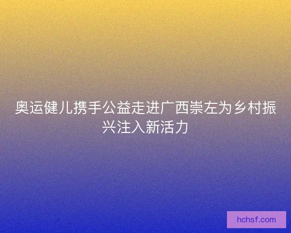 奥运健儿携手公益走进广西崇左为乡村振兴注入新活力