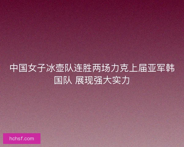 中国女子冰壶队连胜两场力克上届亚军韩国队 展现强大实力